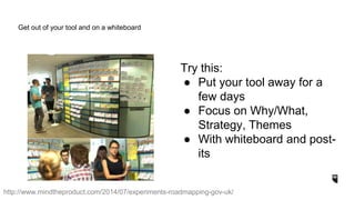 Try this:
● Put your tool away for a
few days
● Focus on Why/What,
Strategy, Themes
● With whiteboard and post-
its
Get out of your tool and on a whiteboard
http://www.mindtheproduct.com/2014/07/experiments-roadmapping-gov-uk/
 