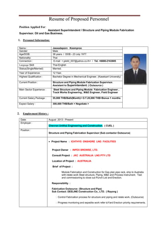 Resume of Proposed Personnel
Position Applied For:
Assistant Superintendent / Structure and Piping Module Fabrication
Supervisor. Oil and Gas Business.
1. Personnel Information:
2. Employment History :
Date: August 2013 - Present
Employer :
Chevron Unithai Engineering and Construction. ( CUEL )
Position :
Structure and Piping Fabrication Supervisor (Sub contactor Outsource)
 Project Name : ICHTHYS ONSHORE LNG FACILITIES
Project Owner : INPEX BROWSE, LTD.
Consult Project : JKC AUSTRALIA LNG PTY LTD
Location of Project : AUSTRALIA
Brief of Project :
Module Fabrication and Construction for Gas plan pipe rack, ship to Australia
with relate work Steel structure, Piping, M&E and Process Instrument. Test
and commissioning to close out Punch List and Erection.
Responsibility :
Fabrication Outsource (Structure and Pipe)
Sub Contact: DEELINE Construction Co., LTD. ( Rayong )
: Control Fabrication process for structure and piping and relate work. (Outsource)
: Progress monitoring and expedite work refer toYard Erection priority requirements.
Name : Jassadaporn Koomproo
Gender: Male
Age/DOB: 38 years / DOB - 23 July 1977
Nationality: Thai
Connection : E-mail < jpkitd_007@yahoo.co.th> / Tel. +6688-2163805
Language Skill: Thai-English
Status(Single/Married) Married.
Year of Experience: 12 Year.
Highest Qualification : Bachelor Degree in Mechanical Engineer. (Kasetsart University)
Current Position : Structure and Piping Module Fabrication Supervisor.
Assistant to Superintendent. ( Outsource )
Main Sector Experience : Steel Structure and Piping Module Fabrication Engineer ,
Track Works Engineering , M&E Engineer, Field Engineer
Current Salary Package : 55,000 THB/Bath(Month)+ O.T.20,000 THB+Bonus 1 months
Expect Salary : 300,000 THB/Bath < Negotiate >
 