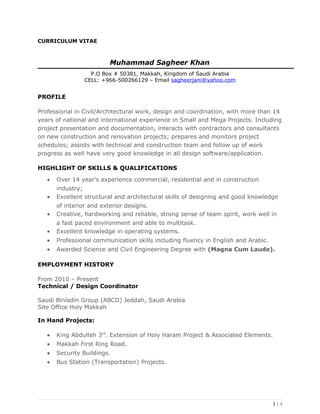 CURRICULUM VITAE
Muhammad Sagheer Khan
P.O Box # 50381, Makkah, Kingdom of Saudi Arabia
CELL: +966-500266129 – Email sagheerjani@yahoo.com
PROFILE
Professional in Civil/Architectural work, design and coordination, with more than 14
years of national and international experience in Small and Mega Projects. Including
project presentation and documentation, interacts with contractors and consultants
on new construction and renovation projects; prepares and monitors project
schedules; assists with technical and construction team and follow up of work
progress as well have very good knowledge in all design software/application.
HIGHLIGHT OF SKILLS & QUALIFICATIONS
• Over 14 year’s experience commercial, residential and in construction
industry;
• Excellent structural and architectural skills of designing and good knowledge
of interior and exterior designs.
• Creative, hardworking and reliable, strong sense of team spirit, work well in
a fast paced environment and able to multitask.
• Excellent knowledge in operating systems.
• Professional communication skills including fluency in English and Arabic.
• Awarded Science and Civil Engineering Degree with (Magna Cum Laude).
EMPLOYMENT HISTORY
From 2010 – Present
Technical / Design Coordinator
Saudi Binladin Group (ABCD) Jeddah, Saudi Arabia
Site Office Holy Makkah
In Hand Projects:
• King Abdullah 3rd
. Extension of Holy Haram Project & Associated Elements.
• Makkah First Ring Road.
• Security Buildings.
• Bus Station (Transportation) Projects.
1 | 4
 