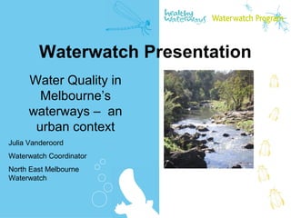 Water Quality in
Melbourne’s
waterways – an
urban context
Waterwatch Presentation
Julia Vanderoord
Waterwatch Coordinator
North East Melbourne
Waterwatch
 
