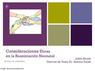 + 
Consideraciones Éticas 
en la Reanimación Neonatal 
Limites de viabilidad 
Jellila Khatib 
Director de Tesis: Dr. Antonio Pardo 
Imagen: Richmond & Wylie 2010 
 