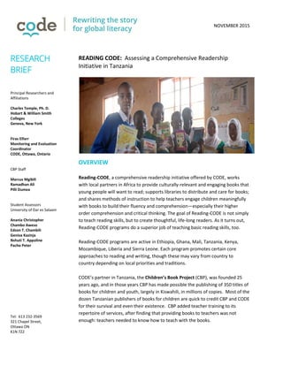 NOVEMBER 2015
READING CODE: Assessing a Comprehensive Readership
Initiative in Tanzania
OVERVIEW
Reading-CODE, a comprehensive readership initiative offered by CODE, works
with local partners in Africa to provide culturally-relevant and engaging books that
young people will want to read; supports libraries to distribute and care for books;
and shares methods of instruction to help teachers engage children meaningfully
with books to build their fluency and comprehension—especially their higher
order comprehension and critical thinking. The goal of Reading-CODE is not simply
to teach reading skills, but to create thoughtful, life-long readers. As it turns out,
Reading-CODE programs do a superior job of teaching basic reading skills, too.
Reading-CODE programs are active in Ethiopia, Ghana, Mali, Tanzania, Kenya,
Mozambique, Liberia and Sierra Leone. Each program promotes certain core
approaches to reading and writing, though these may vary from country to
country depending on local priorities and traditions.
CODE’s partner in Tanzania, the Children’s Book Project (CBP), was founded 25
years ago, and in those years CBP has made possible the publishing of 350 titles of
books for children and youth, largely in Kiswahili, in millions of copies. Most of the
dozen Tanzanian publishers of books for children are quick to credit CBP and CODE
for their survival and even their existence. CBP added teacher training to its
repertoire of services, after finding that providing books to teachers was not
enough: teachers needed to know how to teach with the books.
RESEARCH
BRIEF
Principal Researchers and
Affiliations
Charles Temple, Ph. D.
Hobart & William Smith
Colleges
Geneva, New York
Firas Elfarr
Monitoring and Evaluation
Coordinator
CODE, Ottawa, Ontario
CBP Staff
Marcus Mgibili
Ramadhan Ali
Pilli Dumea
Student Assessors
University of Dar es Salaam
Anania Christopher
Chambo Aweso
Edson T. Chambili
Geniva Kazinja
Nshuti T. Appoline
Pacho Peter
Tel: 613 232-3569
321 Chapel Street,
Ottawa ON
K1N 7Z2
codecan.org
 