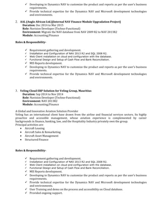  Developing in Dynamics NAV to customize the product and reports as per the user’s business
requirements.
 Provide technical expertise for the Dynamics NAV and Microsoft development technologies
and environments.
2. AAL (Anglo African Ltd.)[Internal NAV Finance Module Upgradation Project]
Duration: Dec 2014 to Mar 2015
Role: Navision Developer (Techno-Functional)
Environment: Migrate the NAV database from NAV 2009 R2 to NAV 2013R2
Module: Accounting/Finance
Roles & Responsibility-
 Requirement gathering and development.
 Installation and Configuration of NAV 2013 R2 and SQL 2008 R2.
 Web Client installation on cloud and configuration with the database.
 Functional Design and Setup of Cash Flow and Bank Reconciliation.
 MIS Reports development.
 Developing in Dynamics NAV to customize the product and reports as per the user’s business
requirements.
 Provide technical expertise for the Dynamics NAV and Microsoft development technologies
and environments.
3. Veling Cloud ERP Solution for Veling Group, Mauritius
Duration: Sep 2014 to Nov 2014
Role: Navision Developer (Techno-Functional)
Environment: NAV 2013R2
Module: Accounting/Finance
A Global and Innovative Aviation Solution Provider
Veling has an international client base drawn from the airline and financial services sectors. Its highly
proactive and accessible management, whose aviation experience is complemented by career
backgrounds in finance, banking, law, and the Hospitality Industry privately own the group.
Principal activities are:
• Aircraft Leasing
• Aircraft Sales & Remarketing
• Aircraft Asset Management
• Structured Finance
Roles & Responsibility-
 Requirement gathering and development.
 Installation and Configuration of NAV 2013 R2 and SQL 2008 R2.
 Web Client installation on cloud and configuration with the database.
 Functional Design and Setup of Cash Flow and Bank Reconciliation.
 MIS Reports development.
 Developing in Dynamics NAV to customize the product and reports as per the user’s business
requirements.
 Provide technical expertise for the Dynamics NAV and Microsoft development technologies
and environments.
 User Training and demo on the process and accessibility on Cloud database.
 Provided ongoing support.
 