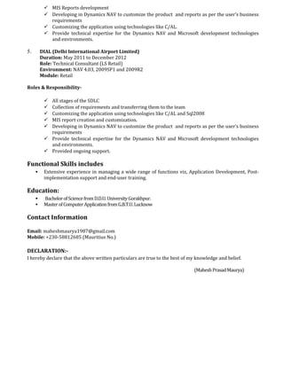  MIS Reports development
 Developing in Dynamics NAV to customize the product and reports as per the user’s business
requirements
 Customizing the application using technologies like C/AL.
 Provide technical expertise for the Dynamics NAV and Microsoft development technologies
and environments.
5. DIAL (Delhi International Airport Limited)
Duration: May 2011 to December 2012
Role: Technical Consultant (LS Retail)
Environment: NAV 4.03, 2009SP1 and 2009R2
Module: Retail
Roles & Responsibility-
 All stages of the SDLC
 Collection of requirements and transferring them to the team
 Customizing the application using technologies like C/AL and Sql2008
 MIS report creation and customization.
 Developing in Dynamics NAV to customize the product and reports as per the user’s business
requirements
 Provide technical expertise for the Dynamics NAV and Microsoft development technologies
and environments.
 Provided ongoing support.
Functional Skills includes
 Extensive experience in managing a wide range of functions viz, Application Development, Post-
implementation support and end-user training.
Education:
 BachelorofSciencefromD.D.U.UniversityGorakhpur.
 MasterofComputerApplicationfromG.B.T.U.Lucknow
Contact Information
Email: maheshmaurya1987@gmail.com
Mobile: +230-58812685 (Mauritius No.)
DECLARATION:-
I hereby declare that the above written particulars are true to the best of my knowledge and belief.
(MaheshPrasadMaurya)
 