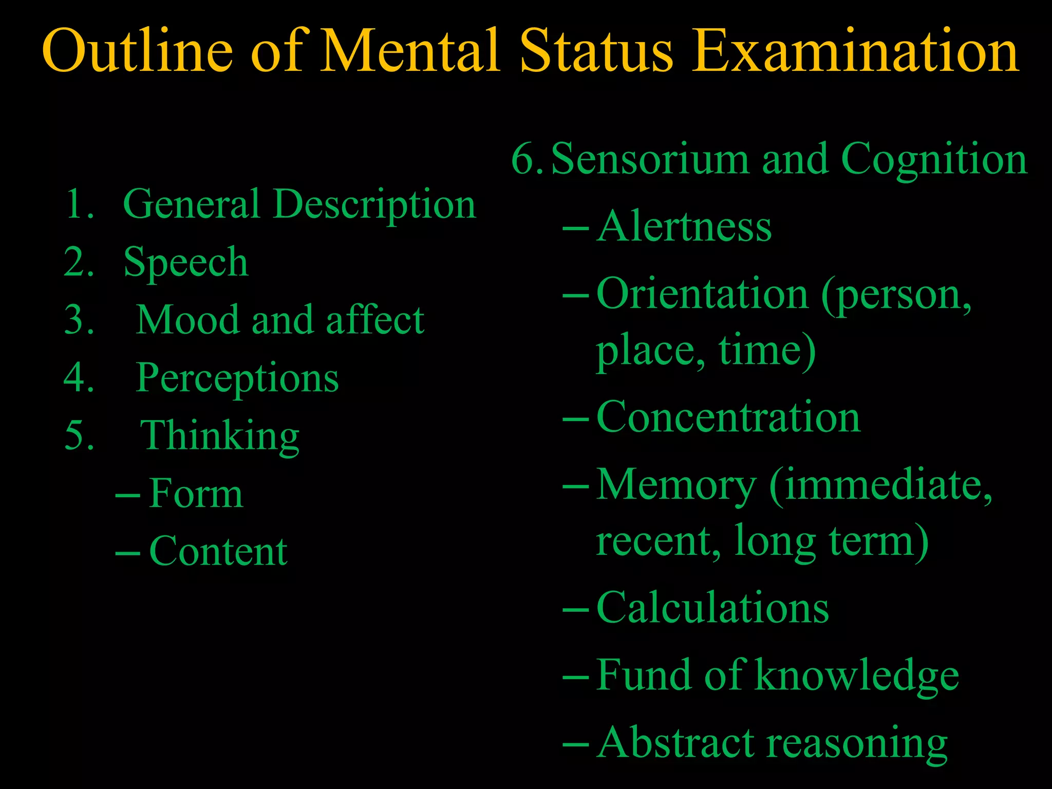 Outline of Mental Status Examination
1. General Description
2. Speech
3. Mood and affect
4. Perceptions
5. Thinking
– Form
– Content
6.Sensorium and Cognition
–Alertness
–Orientation (person,
place, time)
–Concentration
–Memory (immediate,
recent, long term)
–Calculations
–Fund of knowledge
–Abstract reasoning
 
