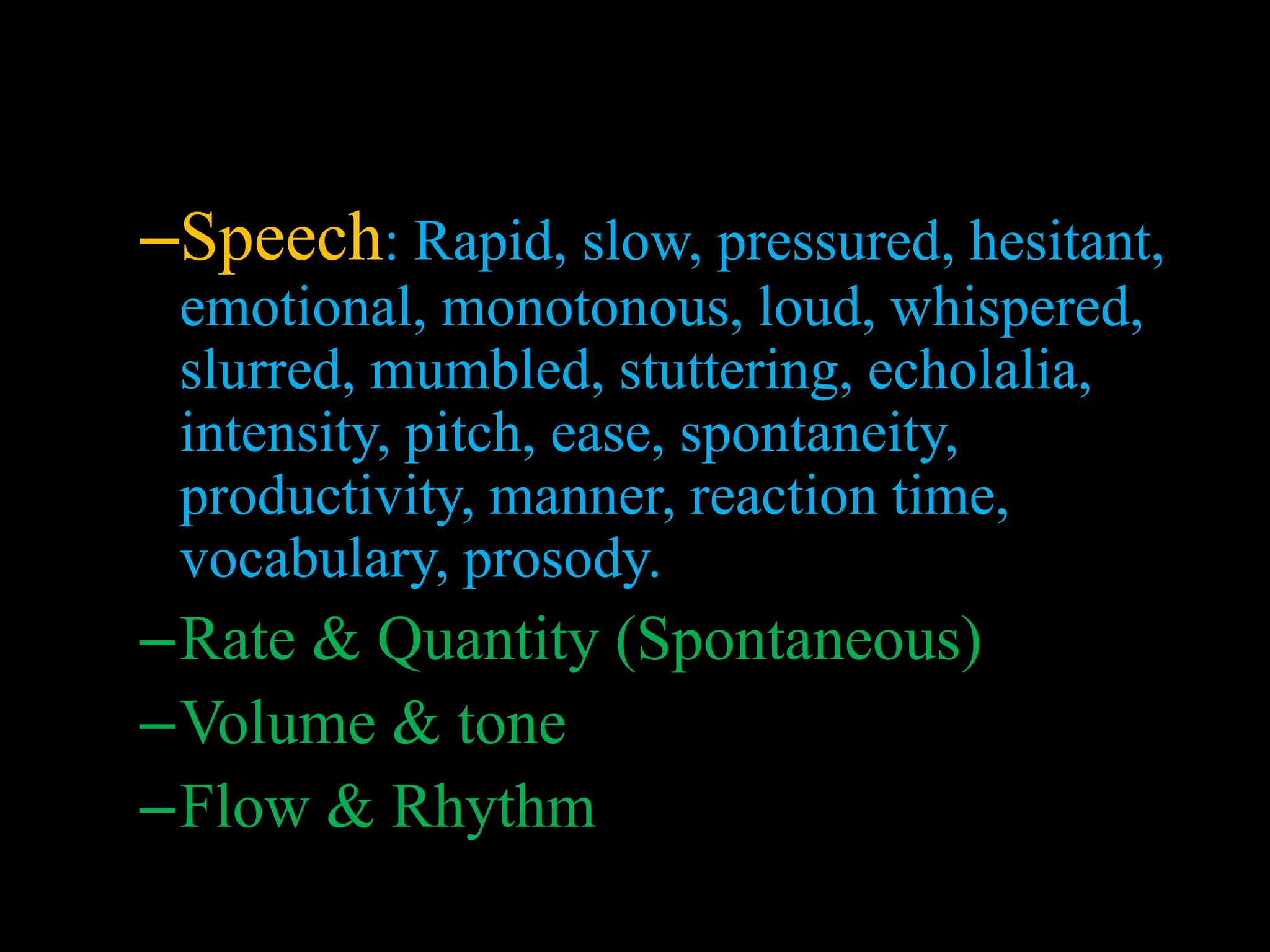 –Speech: Rapid, slow, pressured, hesitant,
emotional, monotonous, loud, whispered,
slurred, mumbled, stuttering, echolalia,
intensity, pitch, ease, spontaneity,
productivity, manner, reaction time,
vocabulary, prosody.
–Rate & Quantity (Spontaneous)
–Volume & tone
–Flow & Rhythm
 