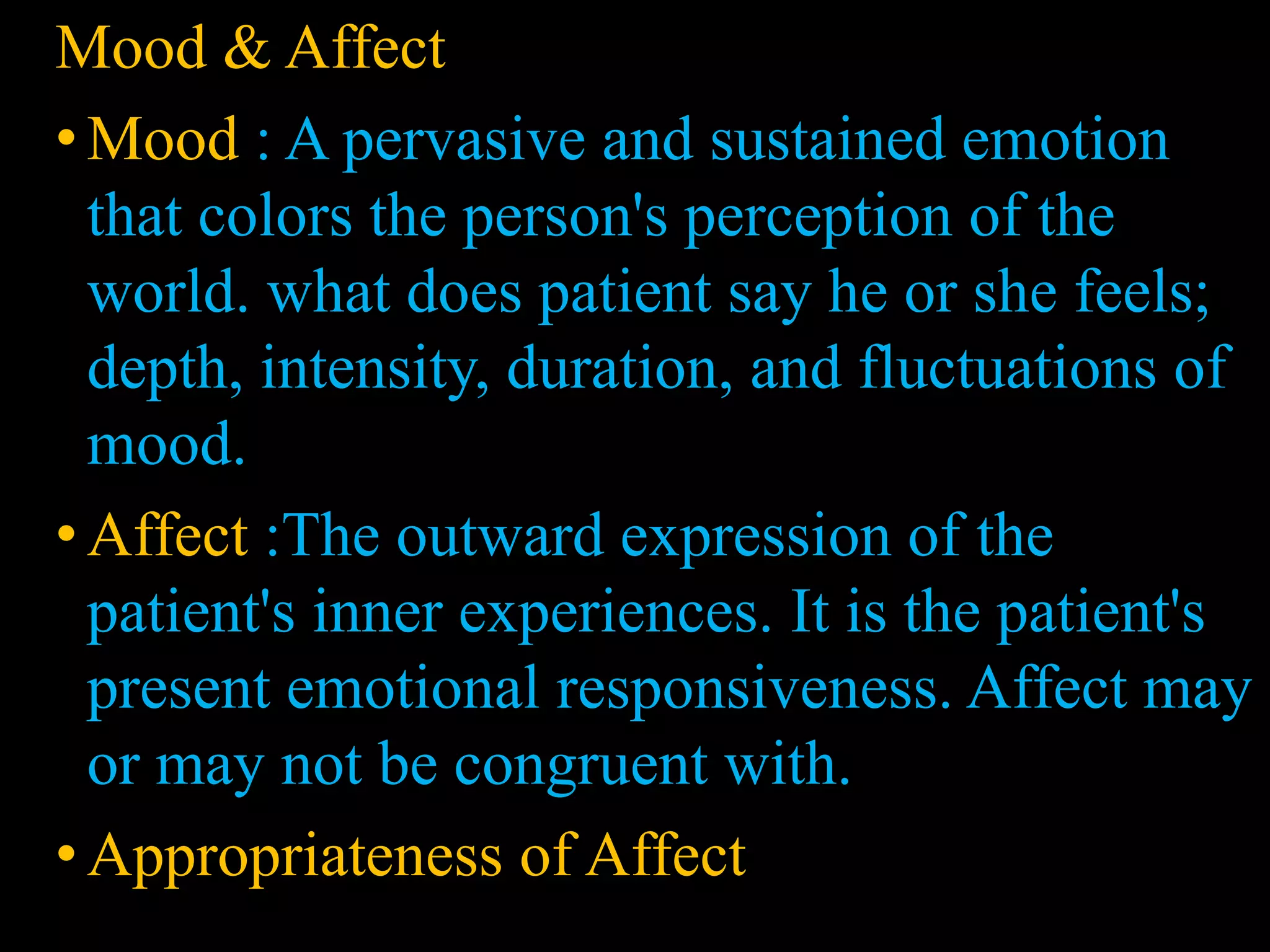 Mood and affect
Mood & Affect
• Mood : A pervasive and sustained emotion
that colors the person's perception of the
world. what does patient say he or she feels;
depth, intensity, duration, and fluctuations of
mood.
• Affect :The outward expression of the
patient's inner experiences. It is the patient's
present emotional responsiveness. Affect may
or may not be congruent with.
•Appropriateness of Affect
 