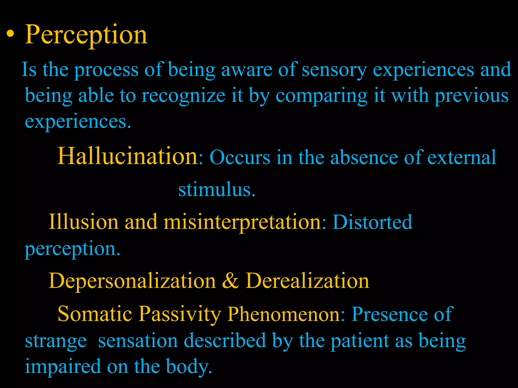 • Perception
Is the process of being aware of sensory experiences and
being able to recognize it by comparing it with previous
experiences.
Hallucination: Occurs in the absence of external
stimulus.
Illusion and misinterpretation: Distorted
perception.
Depersonalization & Derealization
Somatic Passivity Phenomenon: Presence of
strange sensation described by the patient as being
impaired on the body.
 