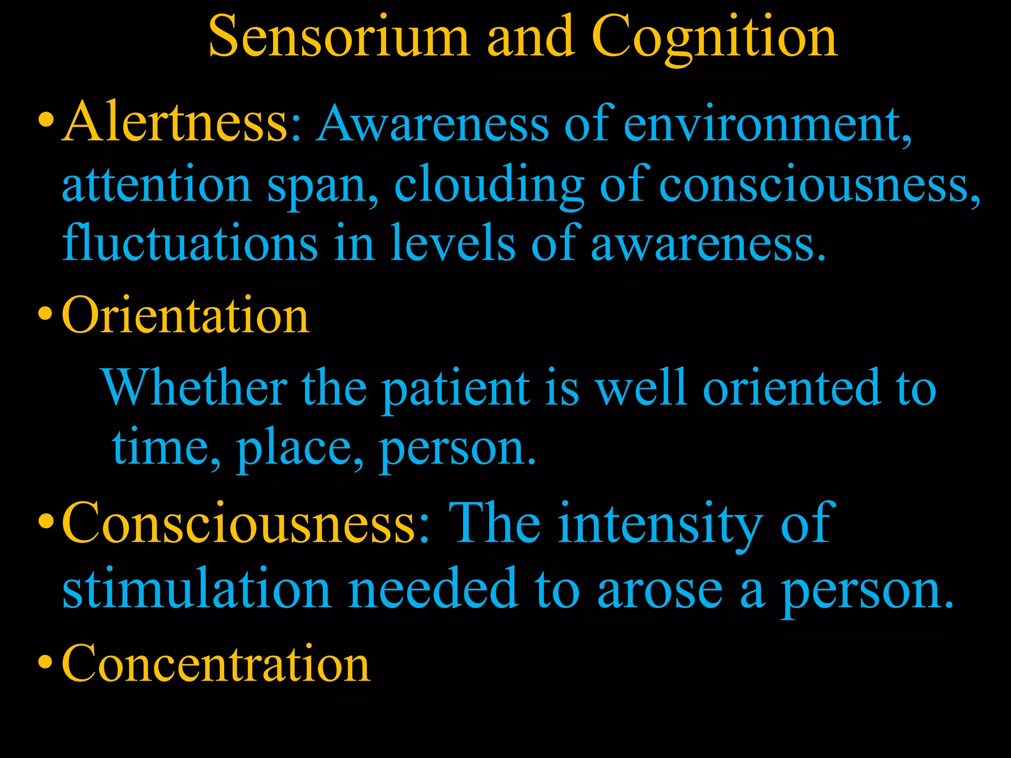 Sensorium and Cognition
•Alertness: Awareness of environment,
attention span, clouding of consciousness,
fluctuations in levels of awareness.
•Orientation
Whether the patient is well oriented to
time, place, person.
•Consciousness: The intensity of
stimulation needed to arose a person.
•Concentration
 