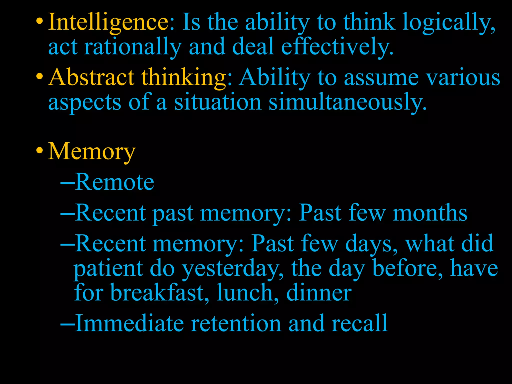 • Intelligence: Is the ability to think logically,
act rationally and deal effectively.
• Abstract thinking: Ability to assume various
aspects of a situation simultaneously.
• Memory
–Remote
–Recent past memory: Past few months
–Recent memory: Past few days, what did
patient do yesterday, the day before, have
for breakfast, lunch, dinner
–Immediate retention and recall
 