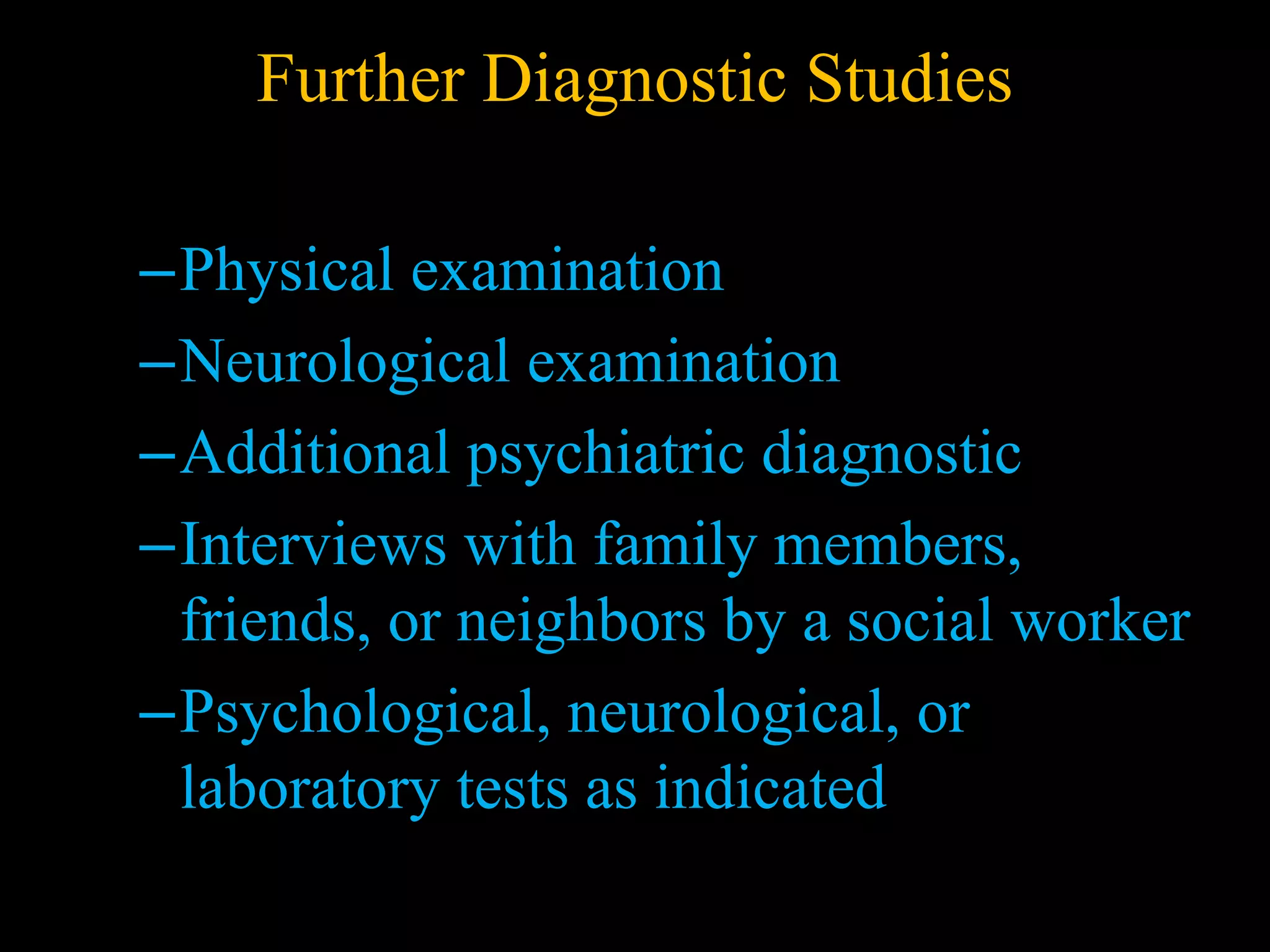 Further Diagnostic Studies
–Physical examination
–Neurological examination
–Additional psychiatric diagnostic
–Interviews with family members,
friends, or neighbors by a social worker
–Psychological, neurological, or
laboratory tests as indicated
 