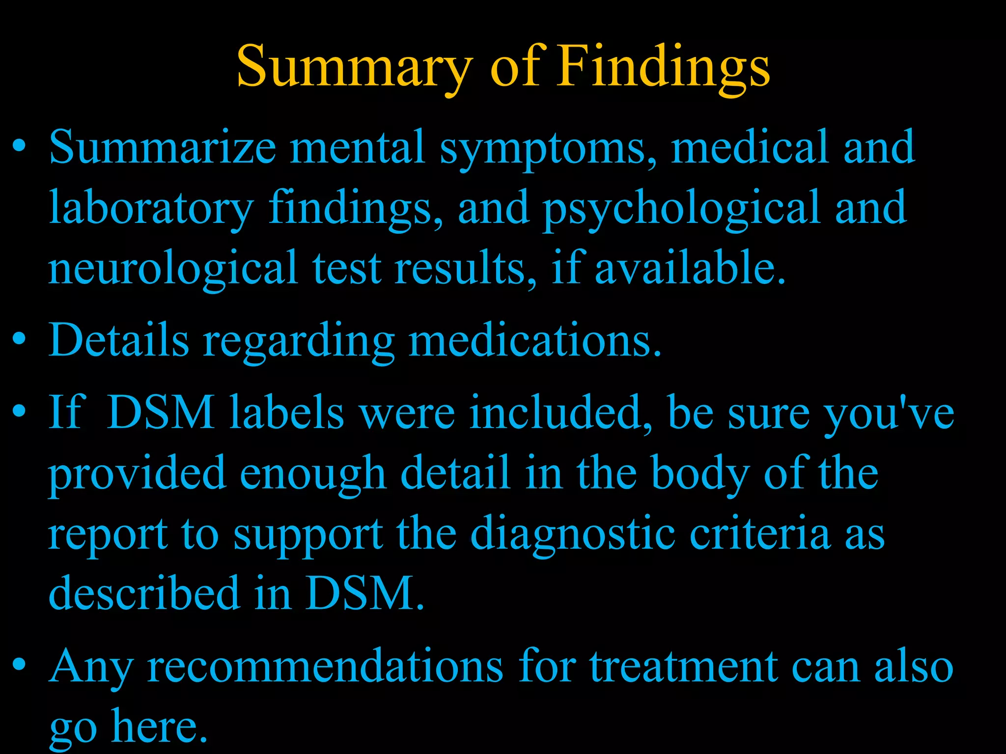 Summary of Findings
• Summarize mental symptoms, medical and
laboratory findings, and psychological and
neurological test results, if available.
• Details regarding medications.
• If DSM labels were included, be sure you've
provided enough detail in the body of the
report to support the diagnostic criteria as
described in DSM.
• Any recommendations for treatment can also
go here.
 