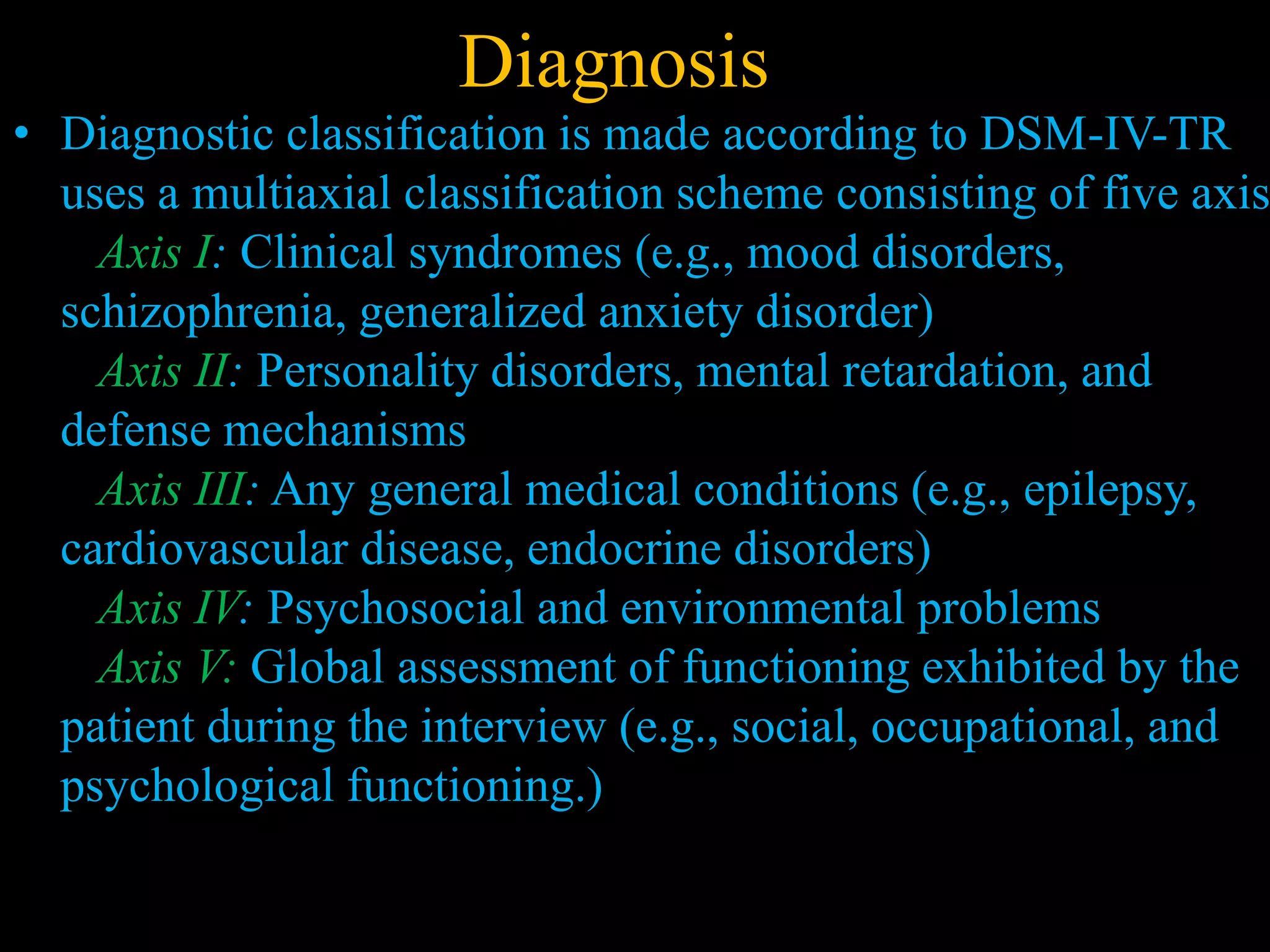 Diagnosis
• Diagnostic classification is made according to DSM-IV-TR
uses a multiaxial classification scheme consisting of five axis
Axis I: Clinical syndromes (e.g., mood disorders,
schizophrenia, generalized anxiety disorder)
Axis II: Personality disorders, mental retardation, and
defense mechanisms
Axis III: Any general medical conditions (e.g., epilepsy,
cardiovascular disease, endocrine disorders)
Axis IV: Psychosocial and environmental problems
Axis V: Global assessment of functioning exhibited by the
patient during the interview (e.g., social, occupational, and
psychological functioning.)
 