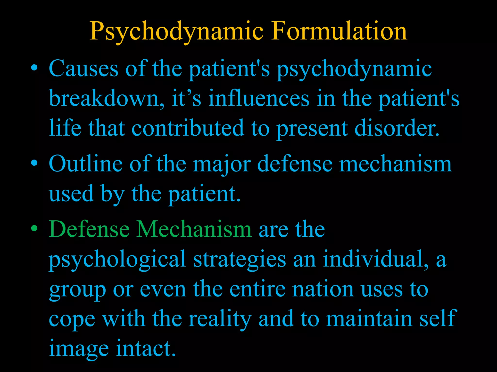 Psychodynamic Formulation
• Causes of the patient's psychodynamic
breakdown, it’s influences in the patient's
life that contributed to present disorder.
• Outline of the major defense mechanism
used by the patient.
• Defense Mechanism are the
psychological strategies an individual, a
group or even the entire nation uses to
cope with the reality and to maintain self
image intact.
 
