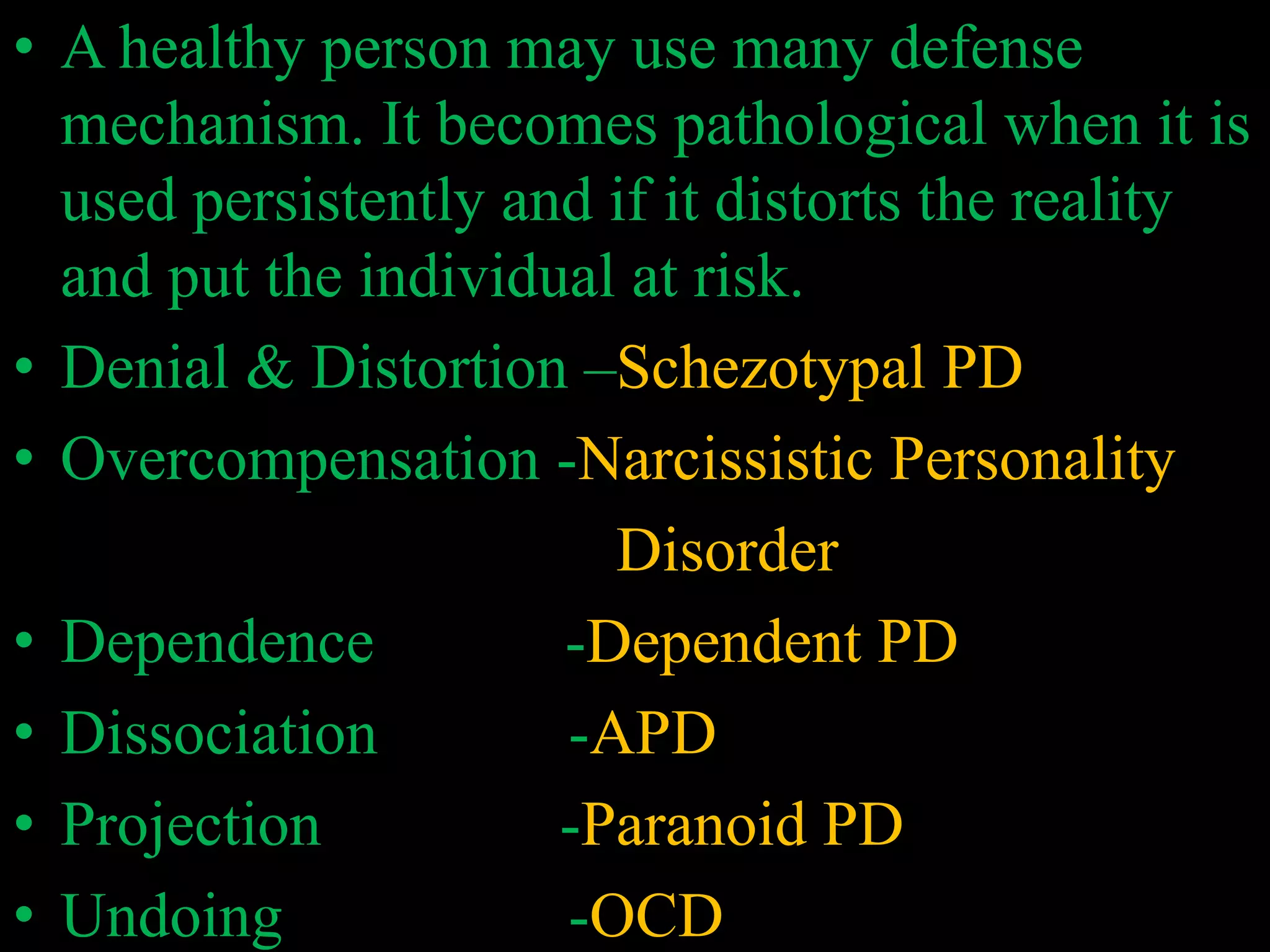 • A healthy person may use many defense
mechanism. It becomes pathological when it is
used persistently and if it distorts the reality
and put the individual at risk.
• Denial & Distortion –Schezotypal PD
• Overcompensation -Narcissistic Personality
Disorder
• Dependence -Dependent PD
• Dissociation -APD
• Projection -Paranoid PD
• Undoing -OCD
 