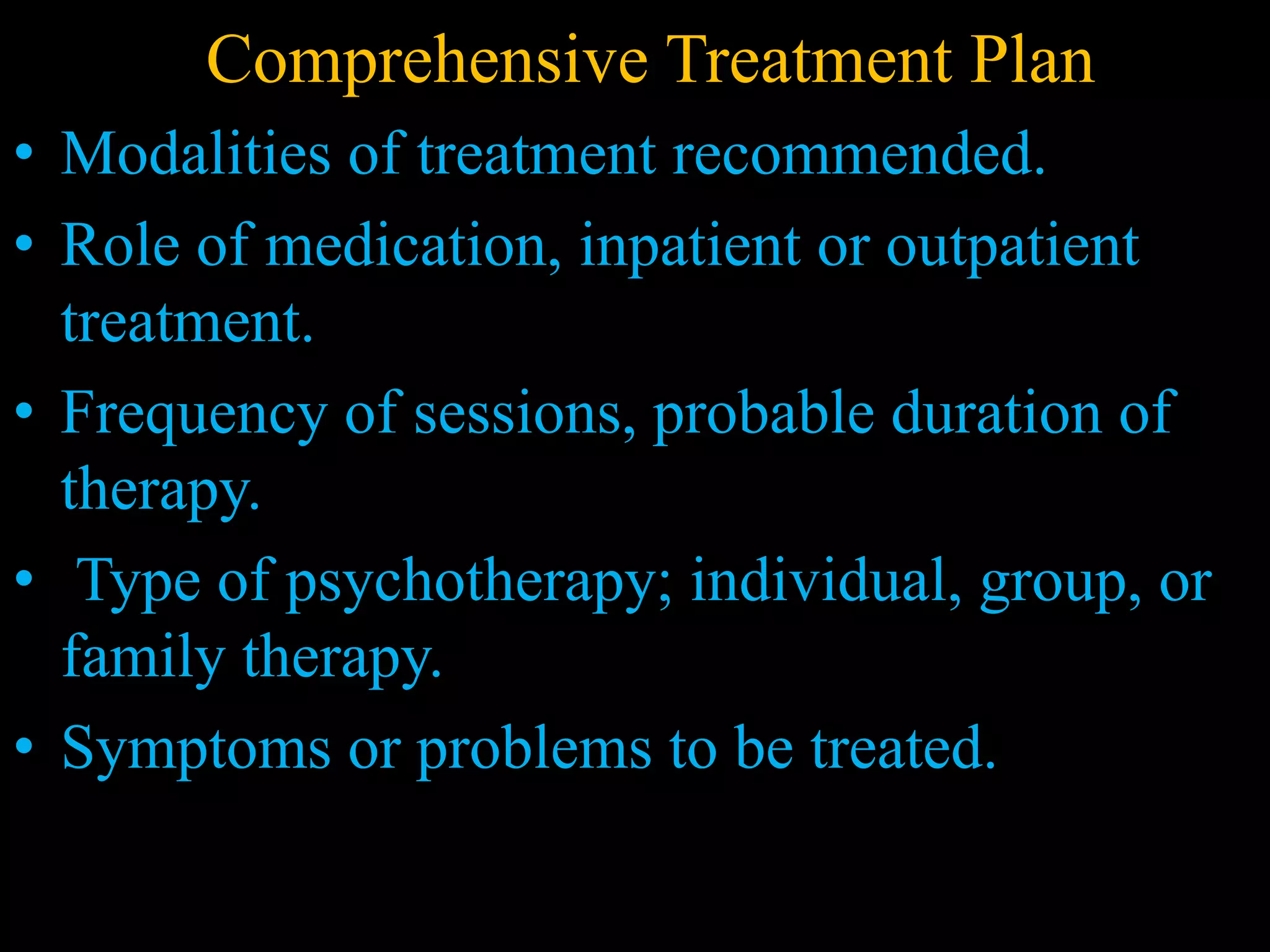 Comprehensive Treatment Plan
• Modalities of treatment recommended.
• Role of medication, inpatient or outpatient
treatment.
• Frequency of sessions, probable duration of
therapy.
• Type of psychotherapy; individual, group, or
family therapy.
• Symptoms or problems to be treated.
 