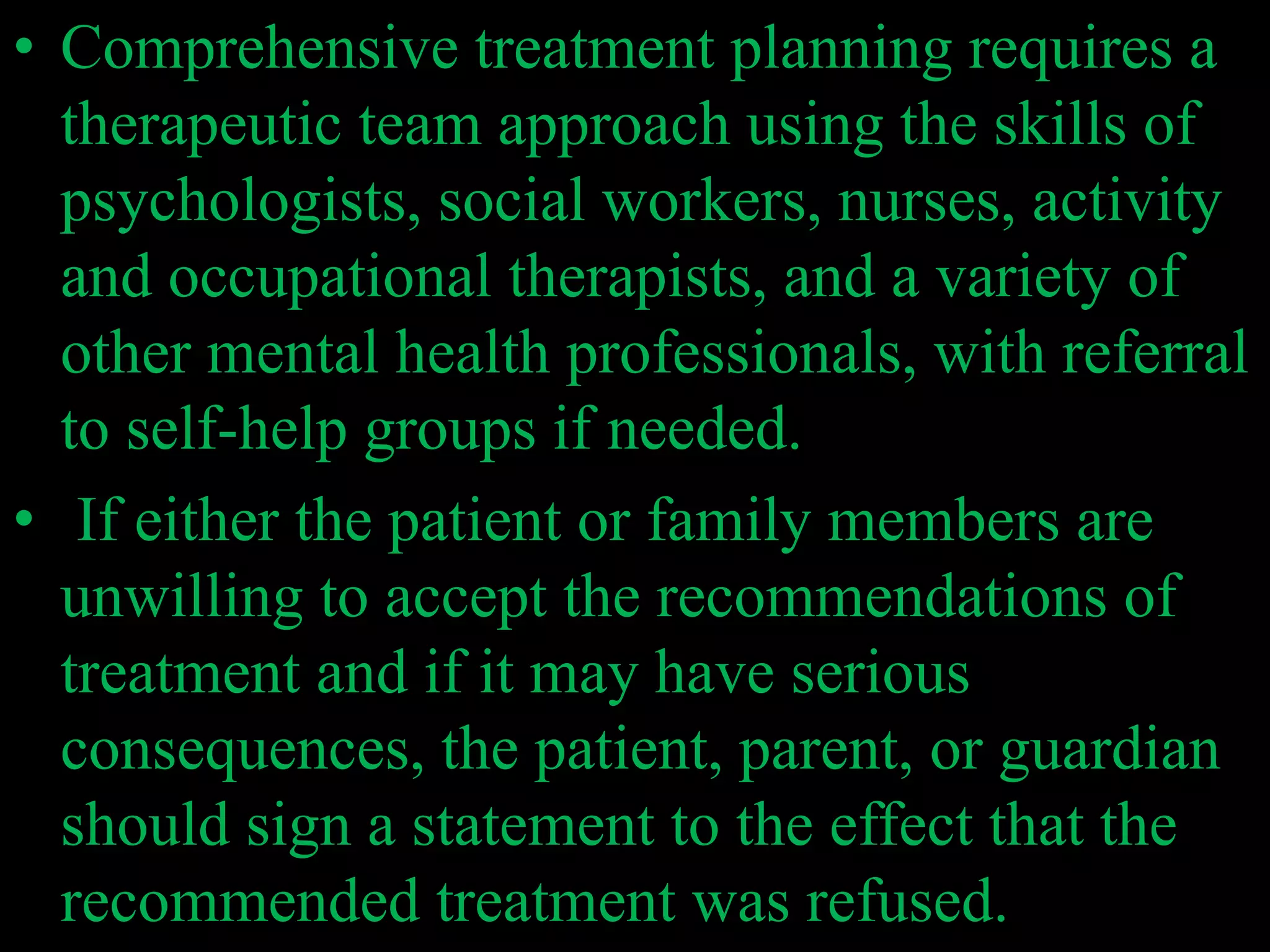 • Comprehensive treatment planning requires a
therapeutic team approach using the skills of
psychologists, social workers, nurses, activity
and occupational therapists, and a variety of
other mental health professionals, with referral
to self-help groups if needed.
• If either the patient or family members are
unwilling to accept the recommendations of
treatment and if it may have serious
consequences, the patient, parent, or guardian
should sign a statement to the effect that the
recommended treatment was refused.
 