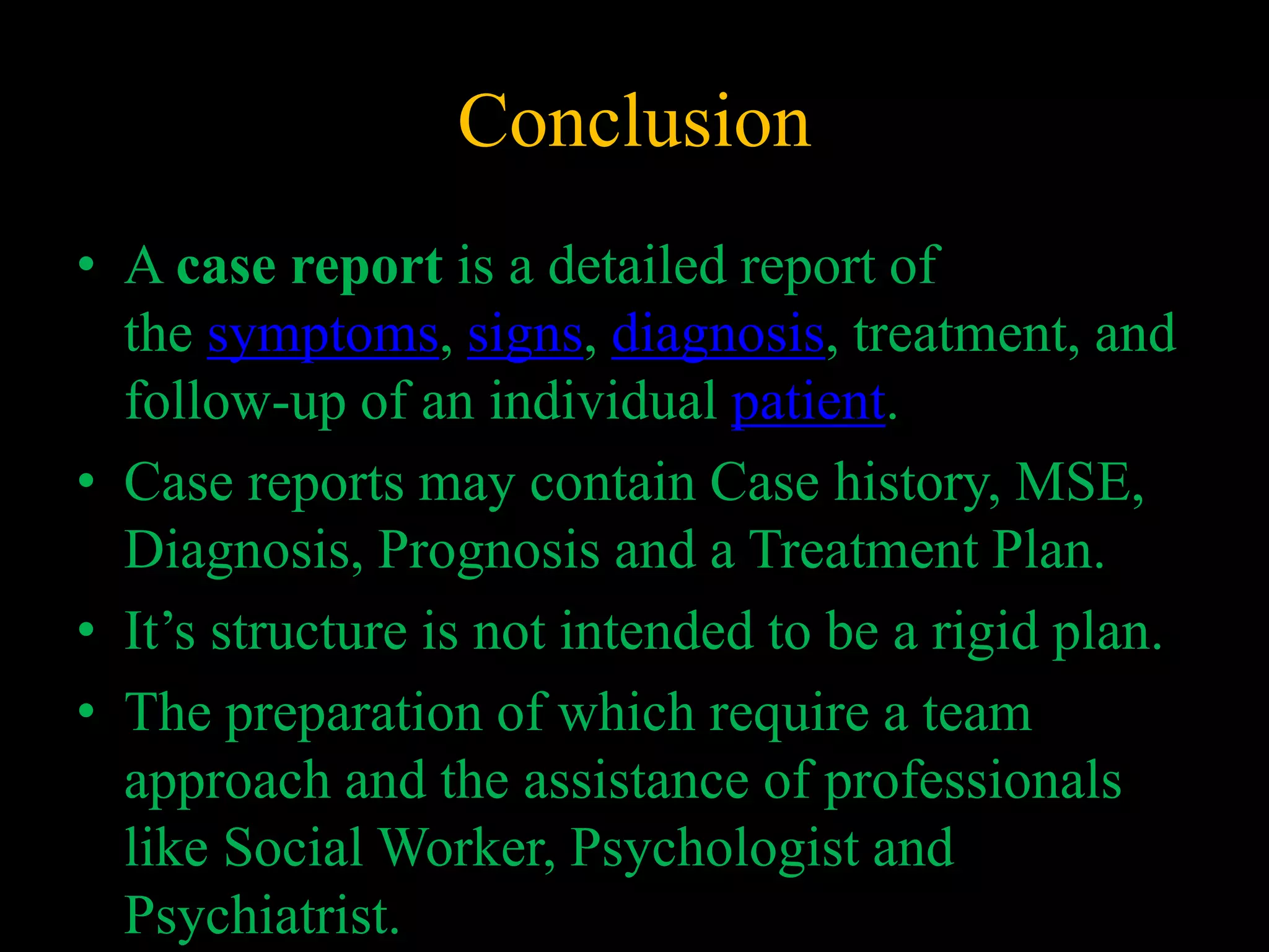 Conclusion
• A case report is a detailed report of
the symptoms, signs, diagnosis, treatment, and
follow-up of an individual patient.
• Case reports may contain Case history, MSE,
Diagnosis, Prognosis and a Treatment Plan.
• It’s structure is not intended to be a rigid plan.
• The preparation of which require a team
approach and the assistance of professionals
like Social Worker, Psychologist and
Psychiatrist.
 