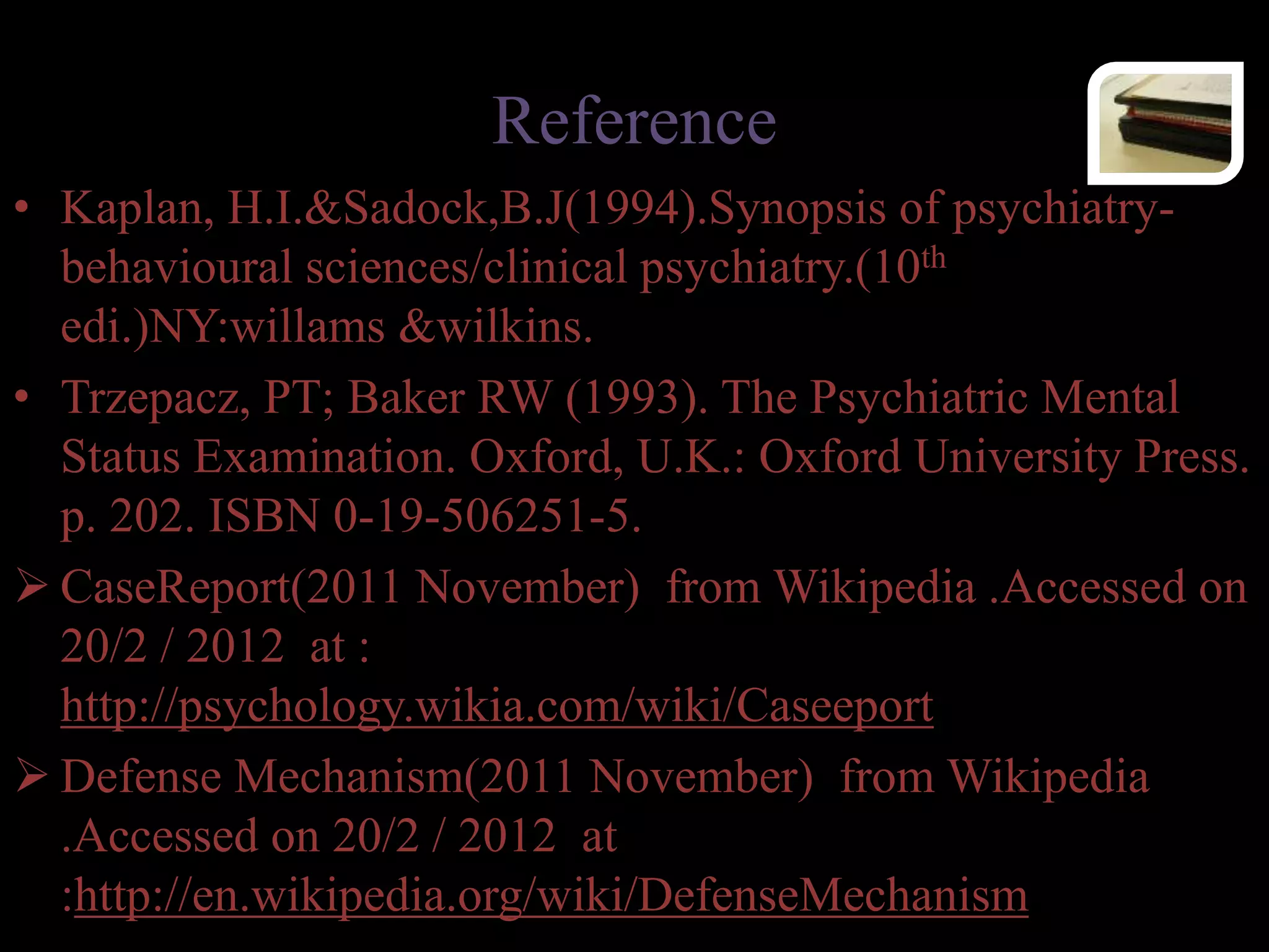 Reference
• Kaplan, H.I.&Sadock,B.J(1994).Synopsis of psychiatry-
behavioural sciences/clinical psychiatry.(10th
edi.)NY:willams &wilkins.
• Trzepacz, PT; Baker RW (1993). The Psychiatric Mental
Status Examination. Oxford, U.K.: Oxford University Press.
p. 202. ISBN 0-19-506251-5.
 CaseReport(2011 November) from Wikipedia .Accessed on
20/2 / 2012 at :
http://psychology.wikia.com/wiki/Caseeport
 Defense Mechanism(2011 November) from Wikipedia
.Accessed on 20/2 / 2012 at
:http://en.wikipedia.org/wiki/DefenseMechanism
 