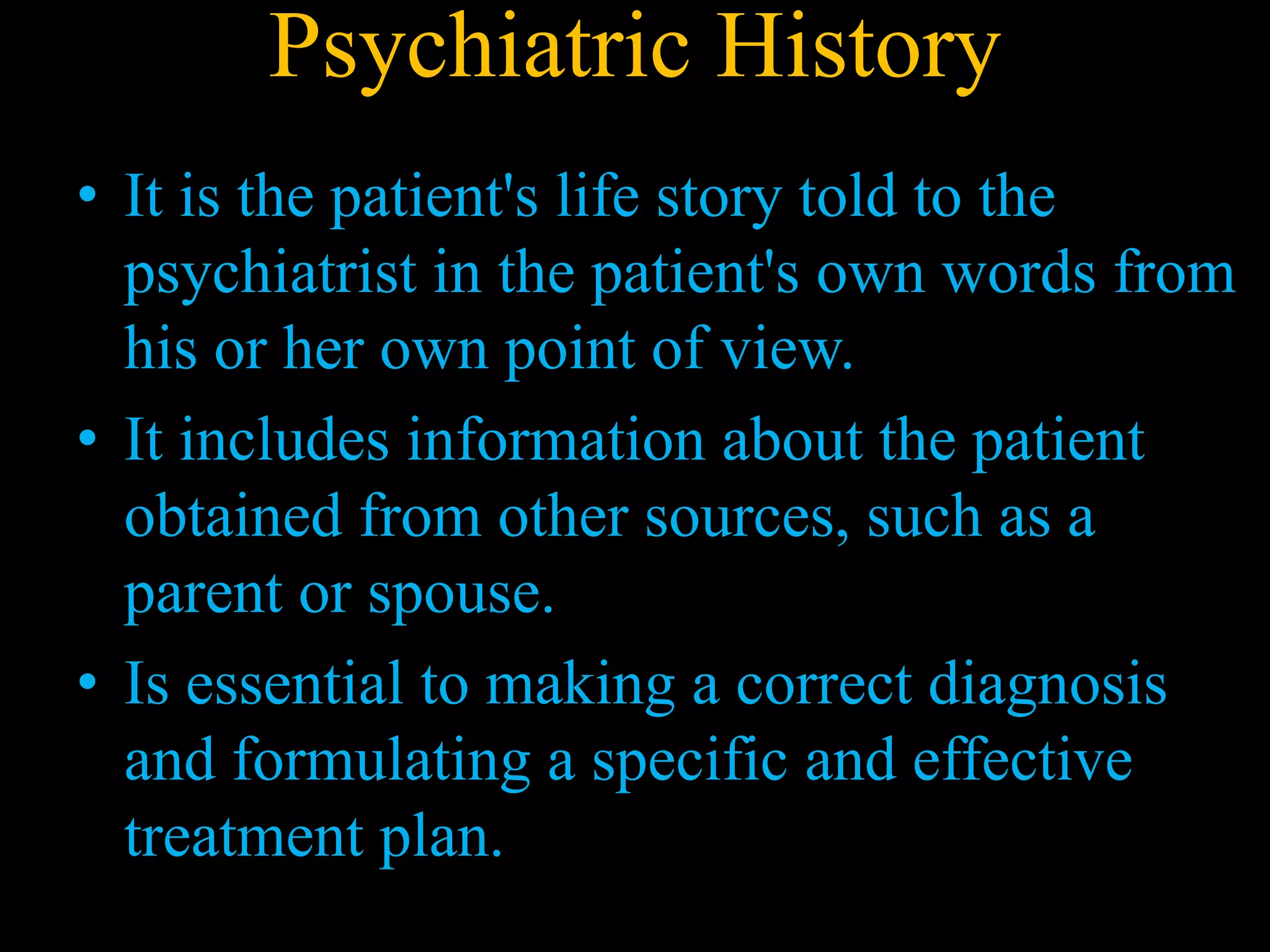 Psychiatric History
• It is the patient's life story told to the
psychiatrist in the patient's own words from
his or her own point of view.
• It includes information about the patient
obtained from other sources, such as a
parent or spouse.
• Is essential to making a correct diagnosis
and formulating a specific and effective
treatment plan.
 