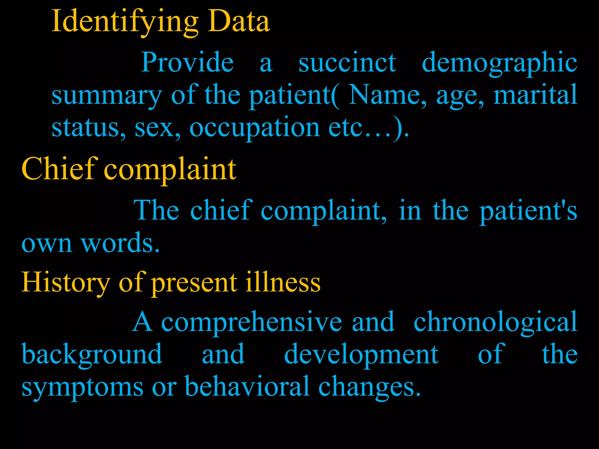 Identifying Data
Provide a succinct demographic
summary of the patient( Name, age, marital
status, sex, occupation etc…).
Chief complaint
The chief complaint, in the patient's
own words.
History of present illness
A comprehensive and chronological
background and development of the
symptoms or behavioral changes.
 