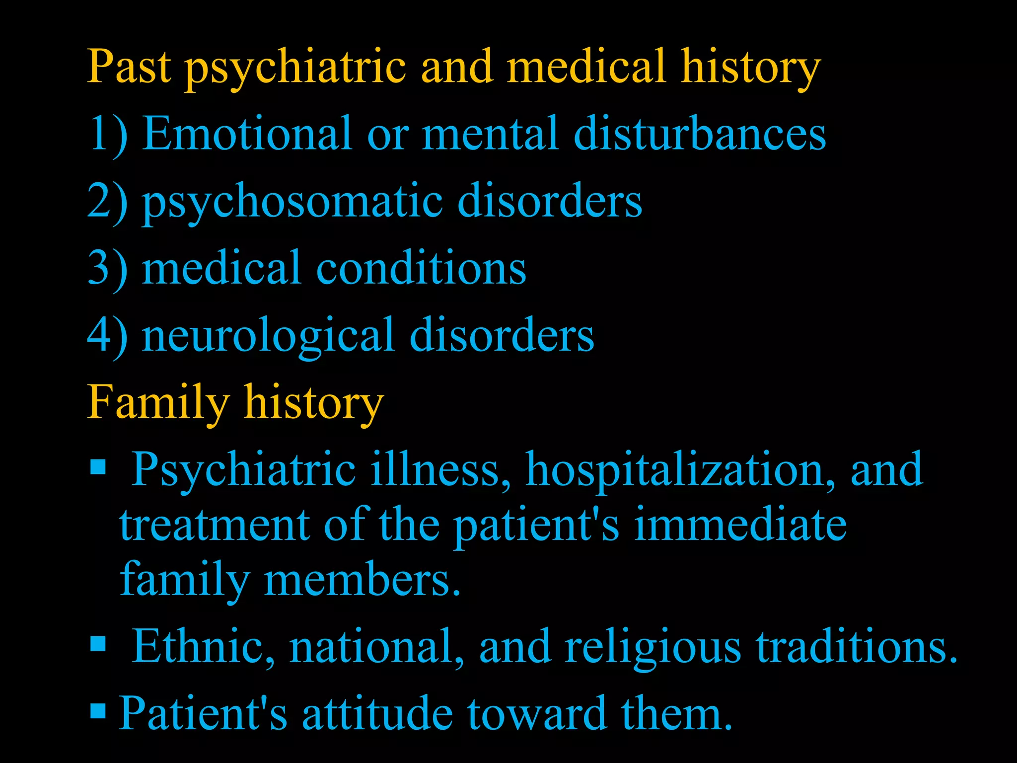 Past psychiatric and medical history
1) Emotional or mental disturbances
2) psychosomatic disorders
3) medical conditions
4) neurological disorders
Family history
 Psychiatric illness, hospitalization, and
treatment of the patient's immediate
family members.
 Ethnic, national, and religious traditions.
 Patient's attitude toward them.
 
