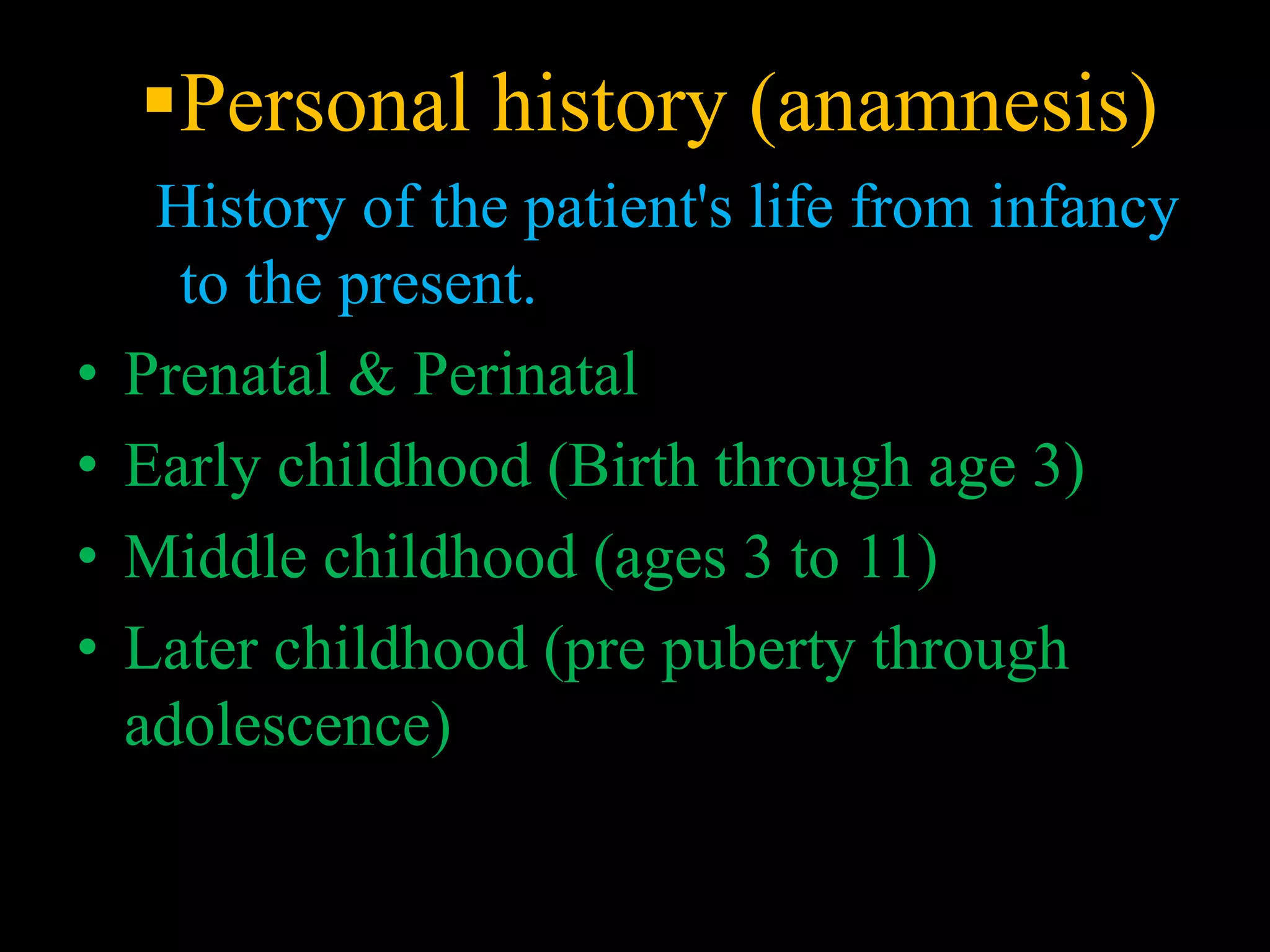 Personal history (anamnesis)
History of the patient's life from infancy
to the present.
• Prenatal & Perinatal
• Early childhood (Birth through age 3)
• Middle childhood (ages 3 to 11)
• Later childhood (pre puberty through
adolescence)
 
