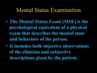 Mental Status Examination
• The Mental Status Exam (MSE) is the
psychological equivalent of a physical
exam that describes the mental state
and behaviors of the person.
• It includes both objective observations
of the clinician and subjective
descriptions given by the patient.
 