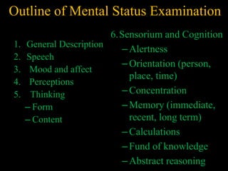Outline of Mental Status Examination
1. General Description
2. Speech
3. Mood and affect
4. Perceptions
5. Thinking
– Form
– Content
6.Sensorium and Cognition
–Alertness
–Orientation (person,
place, time)
–Concentration
–Memory (immediate,
recent, long term)
–Calculations
–Fund of knowledge
–Abstract reasoning
 