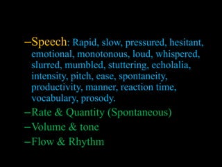 –Speech: Rapid, slow, pressured, hesitant,
emotional, monotonous, loud, whispered,
slurred, mumbled, stuttering, echolalia,
intensity, pitch, ease, spontaneity,
productivity, manner, reaction time,
vocabulary, prosody.
–Rate & Quantity (Spontaneous)
–Volume & tone
–Flow & Rhythm
 