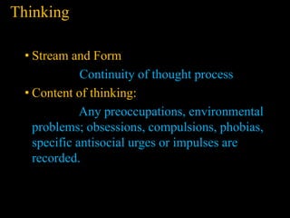 Thinking
• Stream and Form
Continuity of thought process
• Content of thinking:
Any preoccupations, environmental
problems; obsessions, compulsions, phobias,
specific antisocial urges or impulses are
recorded.
 