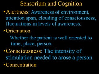 Sensorium and Cognition
•Alertness: Awareness of environment,
attention span, clouding of consciousness,
fluctuations in levels of awareness.
•Orientation
Whether the patient is well oriented to
time, place, person.
•Consciousness: The intensity of
stimulation needed to arose a person.
•Concentration
 
