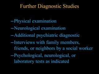 Further Diagnostic Studies
–Physical examination
–Neurological examination
–Additional psychiatric diagnostic
–Interviews with family members,
friends, or neighbors by a social worker
–Psychological, neurological, or
laboratory tests as indicated
 