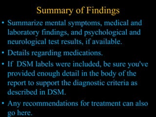Summary of Findings
• Summarize mental symptoms, medical and
laboratory findings, and psychological and
neurological test results, if available.
• Details regarding medications.
• If DSM labels were included, be sure you've
provided enough detail in the body of the
report to support the diagnostic criteria as
described in DSM.
• Any recommendations for treatment can also
go here.
 