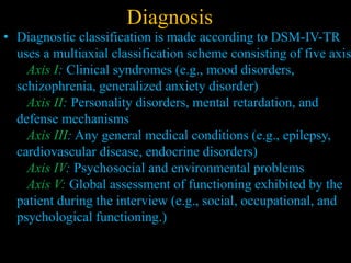 Diagnosis
• Diagnostic classification is made according to DSM-IV-TR
uses a multiaxial classification scheme consisting of five axis
Axis I: Clinical syndromes (e.g., mood disorders,
schizophrenia, generalized anxiety disorder)
Axis II: Personality disorders, mental retardation, and
defense mechanisms
Axis III: Any general medical conditions (e.g., epilepsy,
cardiovascular disease, endocrine disorders)
Axis IV: Psychosocial and environmental problems
Axis V: Global assessment of functioning exhibited by the
patient during the interview (e.g., social, occupational, and
psychological functioning.)
 