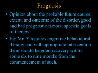 Prognosis
• Opinion about the probable future course,
extent, and outcome of the disorder, good
and bad prognostic factors; specific goals
of therapy.
• Eg: Mr. X requires cognitive behavioural
therapy and with appropriate intervention
there should be good recovery within
some six to nine months from the
commencement of such.
 