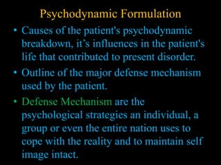 Psychodynamic Formulation
• Causes of the patient's psychodynamic
breakdown, it’s influences in the patient's
life that contributed to present disorder.
• Outline of the major defense mechanism
used by the patient.
• Defense Mechanism are the
psychological strategies an individual, a
group or even the entire nation uses to
cope with the reality and to maintain self
image intact.
 