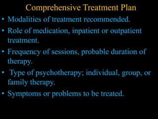 Comprehensive Treatment Plan
• Modalities of treatment recommended.
• Role of medication, inpatient or outpatient
treatment.
• Frequency of sessions, probable duration of
therapy.
• Type of psychotherapy; individual, group, or
family therapy.
• Symptoms or problems to be treated.
 
