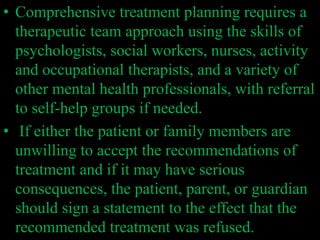 • Comprehensive treatment planning requires a
therapeutic team approach using the skills of
psychologists, social workers, nurses, activity
and occupational therapists, and a variety of
other mental health professionals, with referral
to self-help groups if needed.
• If either the patient or family members are
unwilling to accept the recommendations of
treatment and if it may have serious
consequences, the patient, parent, or guardian
should sign a statement to the effect that the
recommended treatment was refused.
 