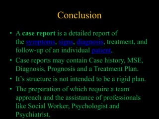 Conclusion
• A case report is a detailed report of
the symptoms, signs, diagnosis, treatment, and
follow-up of an individual patient.
• Case reports may contain Case history, MSE,
Diagnosis, Prognosis and a Treatment Plan.
• It’s structure is not intended to be a rigid plan.
• The preparation of which require a team
approach and the assistance of professionals
like Social Worker, Psychologist and
Psychiatrist.
 