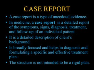 CASE REPORT
• A case report is a type of anecdotal evidence.
• In medicine, a case report is a detailed report
of the symptoms, signs, diagnosis, treatment,
and follow-up of an individual patient.
• It is a detailed description of client’s
background.
• Is broadly focused and helps in diagnosis and
formulating a specific and effective treatment
plan.
• The structure is not intended to be a rigid plan.
 