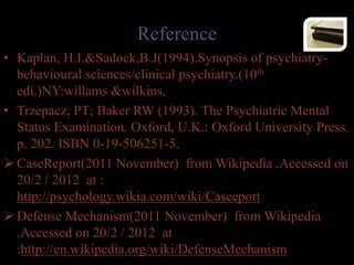 Reference
• Kaplan, H.I.&Sadock,B.J(1994).Synopsis of psychiatry-
behavioural sciences/clinical psychiatry.(10th
edi.)NY:willams &wilkins.
• Trzepacz, PT; Baker RW (1993). The Psychiatric Mental
Status Examination. Oxford, U.K.: Oxford University Press.
p. 202. ISBN 0-19-506251-5.
 CaseReport(2011 November) from Wikipedia .Accessed on
20/2 / 2012 at :
http://psychology.wikia.com/wiki/Caseeport
 Defense Mechanism(2011 November) from Wikipedia
.Accessed on 20/2 / 2012 at
:http://en.wikipedia.org/wiki/DefenseMechanism
 