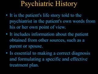 Psychiatric History
• It is the patient's life story told to the
psychiatrist in the patient's own words from
his or her own point of view.
• It includes information about the patient
obtained from other sources, such as a
parent or spouse.
• Is essential to making a correct diagnosis
and formulating a specific and effective
treatment plan.
 