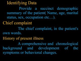 Identifying Data
Provide a succinct demographic
summary of the patient( Name, age, marital
status, sex, occupation etc…).
Chief complaint
The chief complaint, in the patient's
own words.
History of present illness
A comprehensive and chronological
background and development of the
symptoms or behavioral changes.
 