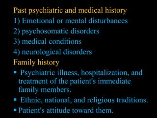 Past psychiatric and medical history
1) Emotional or mental disturbances
2) psychosomatic disorders
3) medical conditions
4) neurological disorders
Family history
 Psychiatric illness, hospitalization, and
treatment of the patient's immediate
family members.
 Ethnic, national, and religious traditions.
 Patient's attitude toward them.
 
