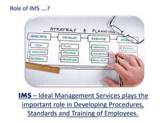 Ideal Management Services
IMS – Ideal Management Services plays the
important role in Developing Procedures,
Standards and Training of Employees.
Role of IMS ….?
 