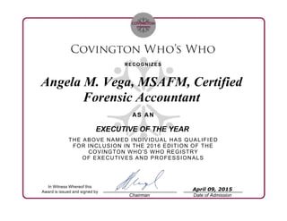 RECOGNIZES
Angela M. Vega, MSAFM, Certified
Forensic Accountant
AS AN
EXECUTIVE OF THE YEAR
THE ABOVE NAMED INDIVIDUAL HAS QUALIFIED
FOR INCLUSION IN THE 2016 EDITION OF THE
COVINGTON WHO'S WHO REGISTRY
OF EXECUTIVES AND PROFESSIONALS
In Witness Whereof this
Award is issued and signed by
Chairman Date of Admission
April 09, 2015
 