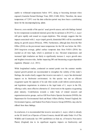 16
unable to withstand temperatures below 10°C, dying or becoming dormant when
exposed (Australia Natural Heritage Trust, 2003; CABI, 2016). Therefore, the mean
temperature of 7.29°C over the data collection period may have been a contributing
factor for the decomposing/dying plants.
However, even outside of the species’ usual growth season, and with findings limited
by low temperature (considered minimal given that its optimum is 20-23°C), L. major
still grew rapidly and caused an oxygen depletion. This strongly suggests that the
impacts associated with L. major (rapid growth, diminished DO) will be exacerbated
during its growth season (Wilcock, 1998). Furthermore, although data from the Met
Office (2016) on the provisional mean temperature for the UK was below the 1981-
2010 long-term average, global surface temperate data from NASA (2016) has
reached an all time high, which is predicted to rise. Elevated temperatures and
increased light irradiation are likely to significantly increase L. major growth rates
and heighten invasion risks, further impacting DO and threatening oxygen-dependent
organisms (Hussner et al., 2011).
While longitudinal studies, conducted on natural ponds over the summer months
(typical growth period) are recommended to strengthen the validity of this study’s
findings, the results clearly suggest that invasive non-native L. major has detrimental
impacts on its freshwater environment. As this species was not an efficient
oxygenator (quite the opposite of its sale title) results could inform current practice
and legislation negotiations in relation to the legal trade of L. major in the UK,
offering a safer, more effective alternative (C. demersum) to the aquatics oxygenating
plant industry. Contributions towards a wider body of related research and
organisations/action groups, such as GB Non-Native Species Secretariat (NNSS), the
Department for Environmental food and Rural Affairs (Defra), Natural England, the
Environment Agency, and Student Non-Native Invasive Group (SINNG), may also be
offered from these findings.
In conclusion, it is recommended that invasive non-native L. major, which is already
on the EU draft List of Species of Union Concern, should fall under Order 14 of The
Wildlife and Countryside Act 1981 (prohibition on Sale etc. of Invasive Non-native
Plants) (England) due to its significant negative impacts on biodiversity and
 