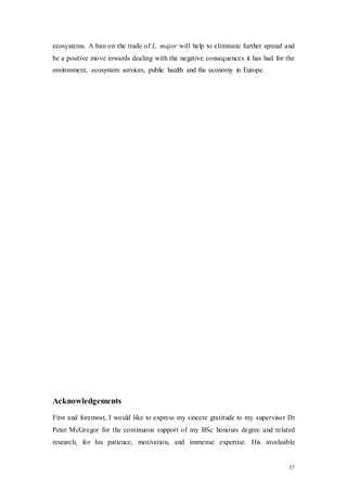 17
ecosystems. A ban on the trade of L. major will help to eliminate further spread and
be a positive move towards dealing with the negative consequences it has had for the
environment, ecosystem services, public health and the economy in Europe.
Acknowledgements
First and foremost, I would like to express my sincere gratitude to my supervisor Dr
Peter McGregor for the continuous support of my BSc honours degree and related
research, for his patience, motivation, and immense expertise. His invaluable
 