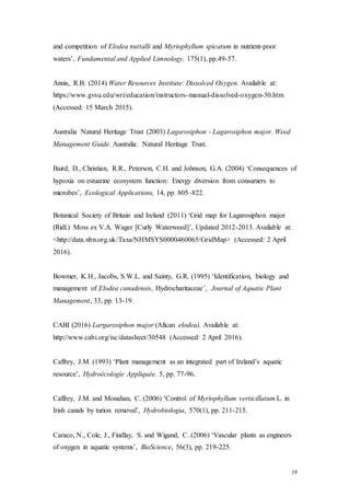19
and competition of Elodea nuttalli and Myriophyllum spicatum in nutrient-poor
waters’, Fundamental and Applied Limnology, 175(1), pp.49-57.
Annis, R.B. (2014) Water Resources Institute: Dissolved Oxygen. Available at:
https://www.gvsu.edu/wri/education/instructors-manual-dissolved-oxygen-30.htm
(Accessed: 15 March 2015).
Australia Natural Heritage Trust (2003) Lagarosiphon - Lagarosiphon major. Weed
Management Guide. Australia: Natural Heritage Trust.
Baird, D., Christian, R.R., Peterson, C.H. and Johnson, G.A. (2004) ‘Consequences of
hypoxia on estuarine ecosystem function: Energy diversion from consumers to
microbes’, Ecological Applications, 14, pp. 805–822.
Botanical Society of Britain and Ireland (2011) ‘Grid map for Lagarosiphon major
(Ridl.) Moss ex V.A. Wager [Curly Waterweed]’, Updated 2012-2013. Available at:
<http://data.nbn.org.uk/Taxa/NHMSYS0000460065/GridMap> (Accessed: 2 April
2016).
Bowmer, K.H., Jacobs, S.W.L. and Sainty, G.R. (1995) ‘Identification, biology and
management of Elodea canadensis, Hydrocharitaceae’, Journal of Aquatic Plant
Management, 33, pp. 13-19.
CABI (2016) Largarosiphon major (Afican elodea). Available at:
http://www.cabi.org/isc/datasheet/30548 (Accessed: 2 April 2016).
Caffrey, J.M. (1993) ‘Plant management as an integrated part of Ireland’s aquatic
resource’, Hydroécologie Appliquée, 5, pp. 77-96.
Caffrey, J.M. and Monahan, C. (2006) ‘Control of Myriophyllum verticillatum L. in
Irish canals by turion removal’, Hydrobiologia, 570(1), pp. 211-215.
Caraco, N., Cole, J., Findlay, S. and Wigand, C. (2006) ‘Vascular plants as engineers
of oxygen in aquatic systems’, BioScience, 56(3), pp. 219-225.
 